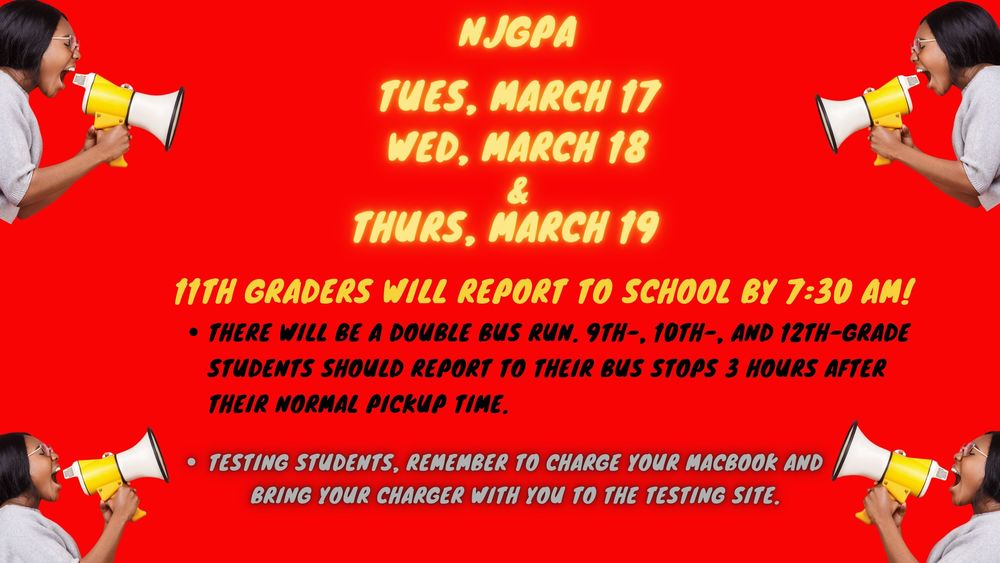 Tuesday, March 17th, Wednesday, March 18th,  and Thursday, March 19th, all 11th graders will take the NJGPA test.      Test students must report to school by 7:30 am.    Testing will begin promptly at 7:40 am.    Bring your MacBook fully charged and bring your charger too!    9th, 10th, & 12th graders will report to school by 10:30 am.    There will be a double bus run. Students should report to their bus stop 3 hours later than their normal pick-up time.