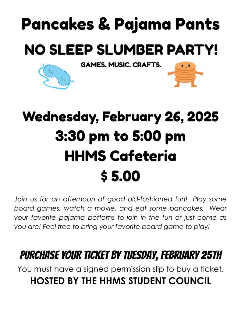 Pancakes & pajama pants no sleep slumber party! Wednesday, February 26, 2025 from 3:30 to 5:00 in the HHMS Cafeteria. Join us for an afternoon of good ole fashioned fun! Play some board games, watch a movie, and eat some pancakes. Wear your favorite pajama bottoms to join in the fun or just come as you are! Feel free to bring your favorite board game to play. Purchase your ticket by Tuesday, February 25. You must have a signed permission slip to buy a ticket.