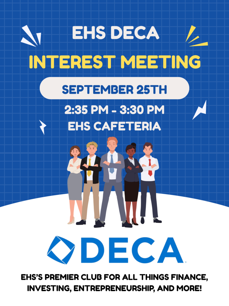 Today, September 25th!  EHS DECA Interest Meeting   When: Thursday, Sept 25th, 2:35 pm - 3:30 pm Where: EHS Cafeteria  EHS's premier club for all things finance, investing, entrepreneurship, and more!