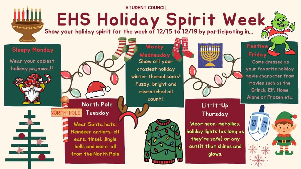 Get ready to celebrate the season with a week full of fun, creativity, and school spirit! Each day brings a new opportunity to show off your holiday style. So grab your friends, plan your outfits, and let’s make the halls of EHS merry and bright! ✨ Here’s what’s happening each day: 🎄 Sleepy Monday (12/15) Start the week cozy! Come to school in your warmest, fuzziest, most festive holiday pajamas. 🦌 North Pole Tuesday (12/16) Go full North Pole mode. Wear Santa hats, reindeer antlers, elf ears, tinsel, jingle bells, and all your winter wonderland accessories! 🧦 Wacky Wednesday (12/17) It’s all about those socks! Show off your wildest, brightest, and most mismatched holiday or winter-themed socks. 💡 Lit-It-Up Thursday (12/18) Shine bright! Wear neon, metallics, or safe holiday lights, anything that sparkles, glows, or gleams. 🎬 Festive Friday (12/19) Wrap up the week dressed as your favorite holiday movie character, think The Grinch, Elf, Home Alone, or Frozen! We can’t wait to see everyone’s festive looks throughout the week!