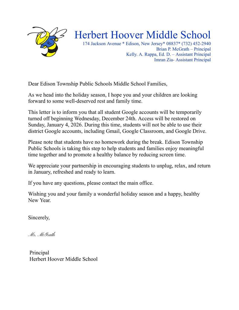 Dear Edison Township Public Schools Middle School Families, As we head into the holiday season, I hope you and your children are looking forward to some well-deserved rest and family time.  This letter is to inform you that all student Google accounts will be temporarily turned off beginning Wednesday, December 24th. Access will be restored on Sunday, January 4, 2026. During this time, students will not be able to use their district Google accounts, including Gmail, Google Classroom, and Google Drive. Please note that students have no homework during the break. Edison Township Public Schools is taking this step to help students and families enjoy meaningful time together and to promote a healthy balance by reducing screen time. We appreciate your partnership in encouraging students to unplug, relax, and return in January, refreshed and ready to learn. If you have any questions, please contact the main office. Wishing you and your family a wonderful holiday season and a happy, healthy New Year.   Sincerely,   Mr. McGrath   Principal  Herbert Hoover Middle School