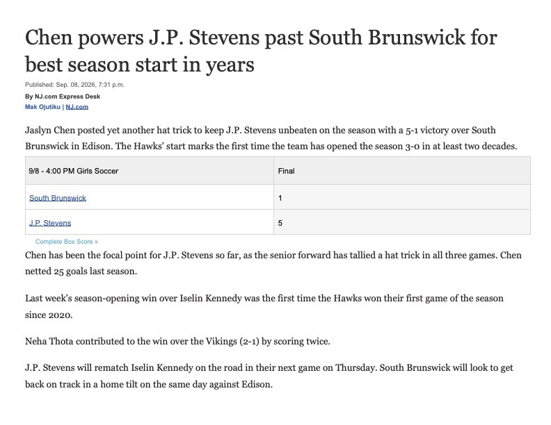 Chen powers J.P. Stevens past South Brunswick for best season start in years Published: Sep. 08, 2026, 7:31 p.m. By NJ.com Express Desk Mak Ojutiku | NJ.com     Jaslyn Chen posted yet another hat trick to keep J.P. Stevens unbeaten on the season with a 5-1 victory over South Brunswick in Edison. The Hawks’ start marks the first time the team has opened the season 3-0 in at least two decades. 9/8 - 4:00 PM Girls Soccer Final South Brunswick 1 J.P. Stevens 5  Complete Box Score » Chen has been the focal point for J.P. Stevens so far, as the senior forward has tallied a hat trick in all three games. Chen netted 25 goals last season.   Last week’s season-opening win over Iselin Kennedy was the first time the Hawks won their first game of the season since 2020.   Neha Thota contributed to the win over the Vikings (2-1) by scoring twice.   J.P. Stevens will rematch Iselin Kennedy on the road in their next game on Thursday. South Brunswick will look to get back on track in a home tilt on the same day against Edison.