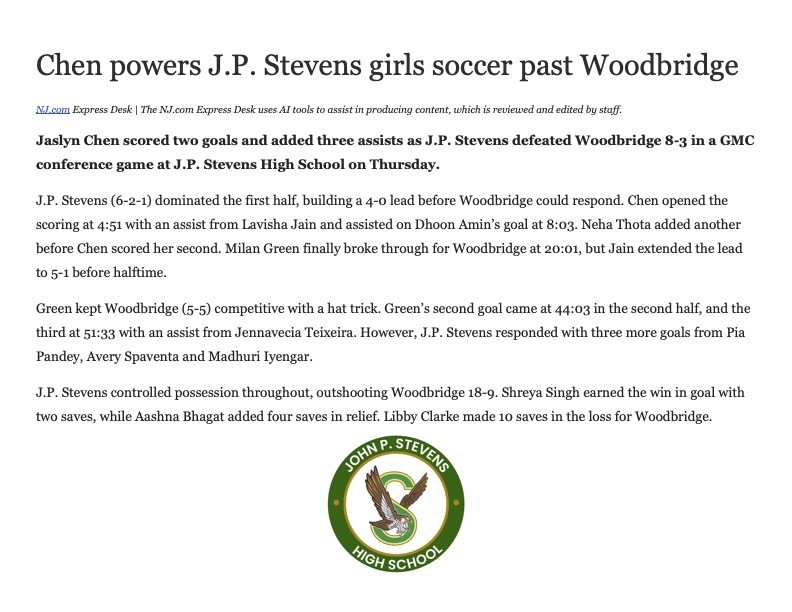 Chen powers J.P. Stevens girls soccer past Woodbridge NJ.com Express Desk | The NJ.com Express Desk uses AI tools to assist in producing content, which is reviewed and edited by staff. Jaslyn Chen scored two goals and added three assists as J.P. Stevens defeated Woodbridge 8-3 in a GMC conference game at J.P. Stevens High School on Thursday. J.P. Stevens (6-2-1) dominated the first half, building a 4-0 lead before Woodbridge could respond. Chen opened the scoring at 4:51 with an assist from Lavisha Jain and assisted on Dhoon Aminβs goal at 8:03. Neha Thota added another before Chen scored her second. Milan Green finally broke through for Woodbridge at 20:01, but Jain extended the lead to 5-1 before halftime. Green kept Woodbridge (5-5) competitive with a hat trick. Greenβs second goal came at 44:03 in the second half, and the third at 51:33 with an assist from Jennavecia Teixeira. However, J.P. Stevens responded with three more goals from Pia Pandey, Avery Spaventa and Madhuri Iyengar. J.P. Stevens controlled possession throughout, outshooting Woodbridge 18-9. Shreya Singh earned the win in goal with two saves, while Aashna Bhagat added four saves in relief. Libby Clarke made 10 saves in the loss for Woodbridge.