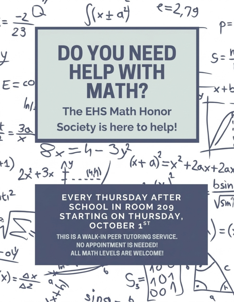 Need help grasping those abstract math concepts? Have no fear; the EHS Math Honor Society is here!     Here are all the details:  When: Every Thursday after school, starting Thursday, October 1st.   Where: Room 209.   Who: Open to all math levels—no appointment needed, walk right in!     Whether you're tackling tricky algebra equations, calculus integrals, or want to review before a big quiz, swing by for free peer tutoring.   Stop and let’s crush those math goals together! 📐✨   