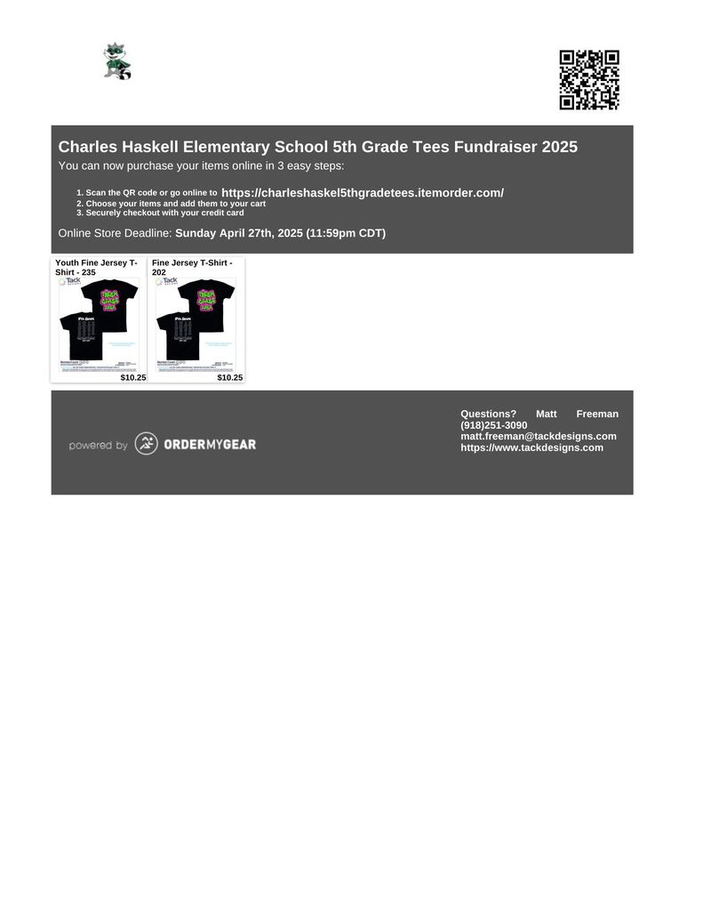 Title: Charles Haskell Elementary School 5th Grade Tees Fundraiser 2025 Description: The flyer promotes a T-shirt fundraiser for the 5th grade class at Charles Haskell Elementary School. The main heading announces the fundraiser for 2025. It invites supporters to purchase shirts online in three simple steps: Scan the QR code on the flyer or visit https://charleshaskel5thgradetees.itemorder.com/ Select desired items and add them to the cart. Complete a secure checkout using a credit card. Deadline: Orders must be placed by Sunday, April 27th, 2025, at 11:59 PM CDT. Products Featured: Youth Fine Jersey T-Shirt (Style 235) Fine Jersey T-Shirt (Style 202) Contact Information: Matt Freeman Phone: (918) 251-3090 Email: matt.freeman@tackdesigns.com Website: https://www.tackdesigns.com