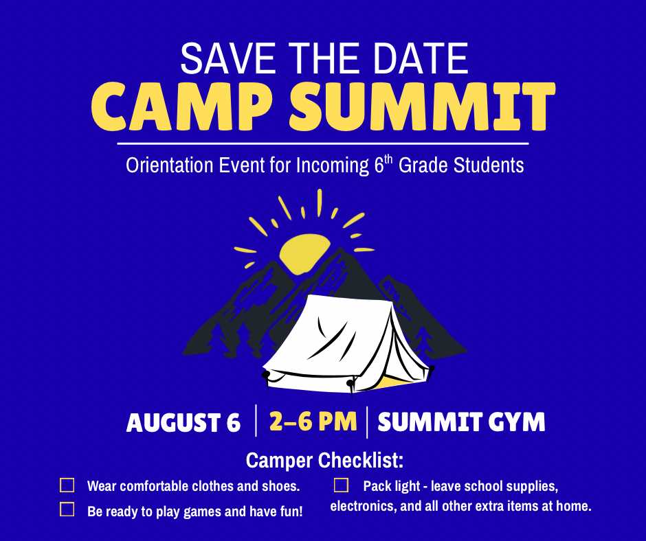 Camp  Summit Flyer: Camp Summit, orientation event for incoming 6th grade students, will be held on August 6th from 2-6pm. Student drop-off and pick-up location is the Summit Gym. Students need to wear comfortable clothes and shoes and come ready to participate in games and have fun. Please have students leave school supplies, electronics, and all other extra items at home. 