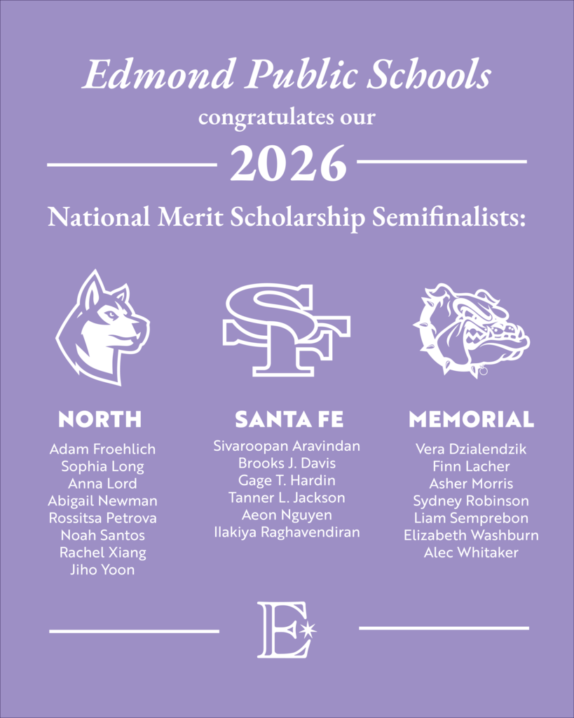 National Merit Scholarship Semifinalists: Edmond Public Schools  congratulates our 2026  Sivaroopan Aravindan Brooks J. Davis Gage T. Hardin Tanner L. Jackson Aeon Nguyen  Ilakiya Raghavendiran  Adam Froehlich Sophia Long Anna Lord Abigail Newman Rossitsa Petrova Noah Santos Rachel Xiang Jiho Yoon  Vera Dzialendzik Finn Lacher Asher Morris Sydney Robinson Liam Semprebon Elizabeth Washburn Alec Whitaker