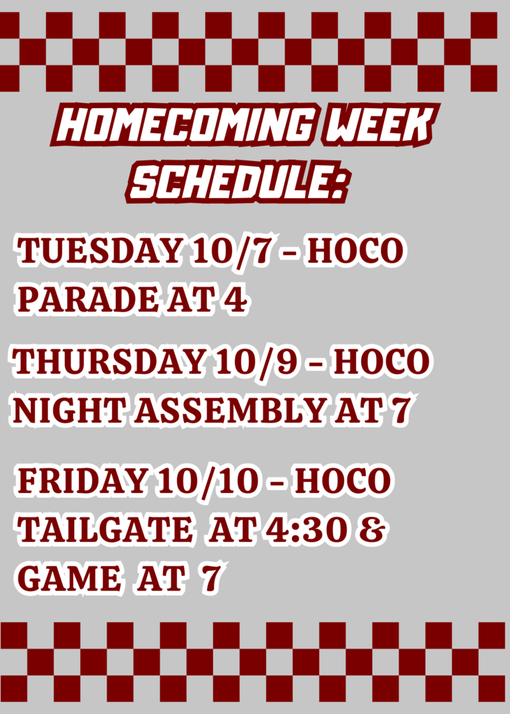 Homecoming week Schedule: Tuesday 10/7 HOCO Parade at 4, Thursday 10/9- HOCO Night Assembly at 7, Friday 10/10- HOCO Tailgate at 4:30/ Game at 7