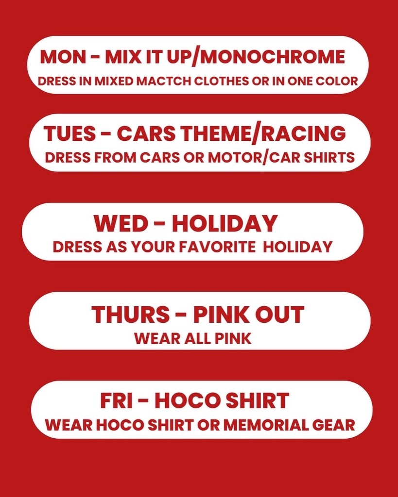 Mon- Mix it up/monochrome, Tues- Cars Theme/Racing, WEds- Holiday, Thurs- Pink Out, Fri- HOCO shirt
