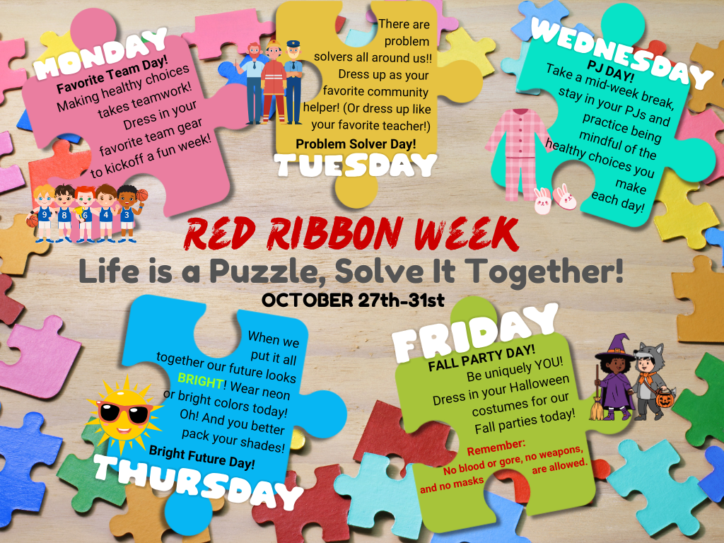 Red Ribbon Week. Life is a puzzle, solve it together. Monday. Favorite team day. Making healthy choices takes teamwork. Dress in your favorite team gears to kickoff a fun week. Tuesday. Problem Solver Day! There are problems solvers all around us!! Dress up as your favorite community helper! (or dress up like your favorite teacher) Wednesday. PJ Day! Take a mid-week break, stay in your PJs and practice being mindful  of the healthy choices you make each day! Thursday. Bright Future Day. When we put it all together our future looks BRIGHT! Wear neon or bright colors today. OH!  And you better pack your shades. Friday! Fall Party Day. Be uniquely YOU! Dress in your Halloween costumes for our Fall parties today! Remember: No blood or gore, no weapons and no masks are allowed.