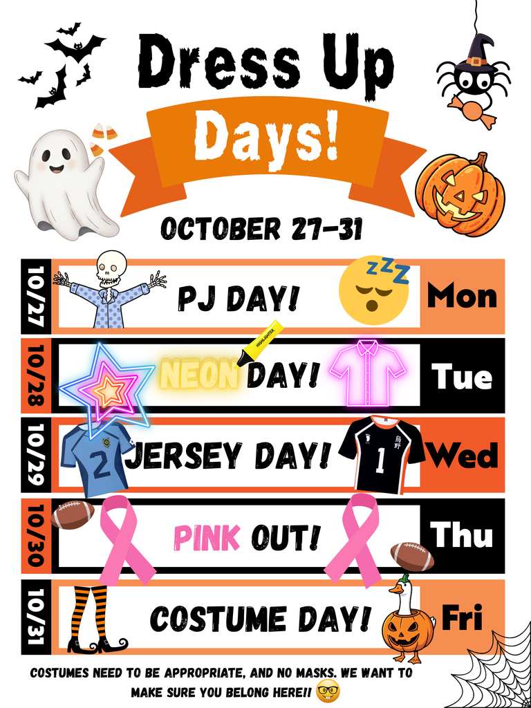 Dress Up Days October 27 - 31. Mon - PJ Day, Tues - Neon Day, Wed. - Jersey Day, Thur. - Pink Out, Fri. - Costume Day. All costumes need to be school appropriate and students are not allowed to wear masks.