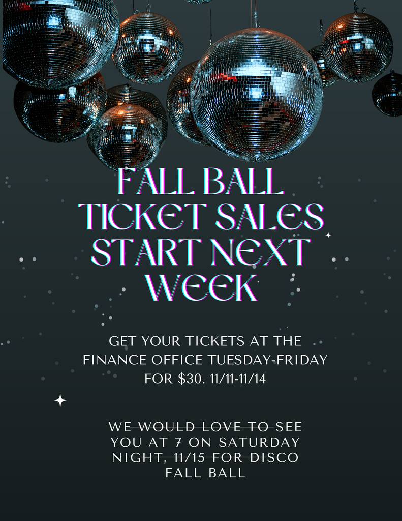 Fall Ball Ticket sales start next week, get your tickets at the finance office tuesday-friday $30 11/11-11/14 We would love to see you at 7 on Saturday night 11/15 for Disco Fall Ball