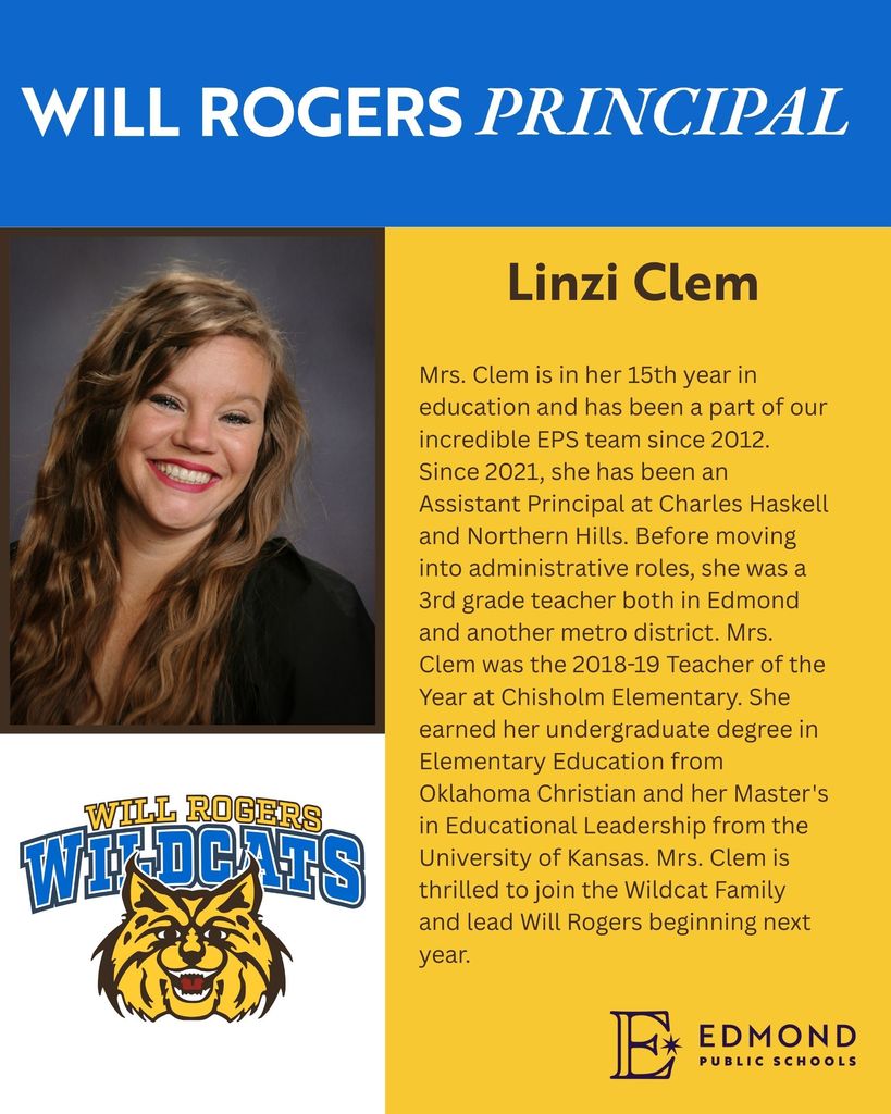WILL ROGERS PRINCIPAL Linzi Clem WILL ROGERS Mrs. Clem is in her 15th year in education and has been a part of our incredible EPS team since 2012. Since 2021, she has been an Assistant Principal at Charles Haskell and Northern Hills. Before moving into administrative roles, she was a 3rd grade teacher both in Edmond and another metro district. Mrs. Clem was the 2018-19 Teacher of the Year at Chisholm Elementary. She earned her undergraduate degree in Elementary Education from Oklahoma Christian and her Master's in Educational Leadership from the University of Kansas. Mrs. Clem is thrilled to join the Wildcat Family and lead Will Rogers beginning next