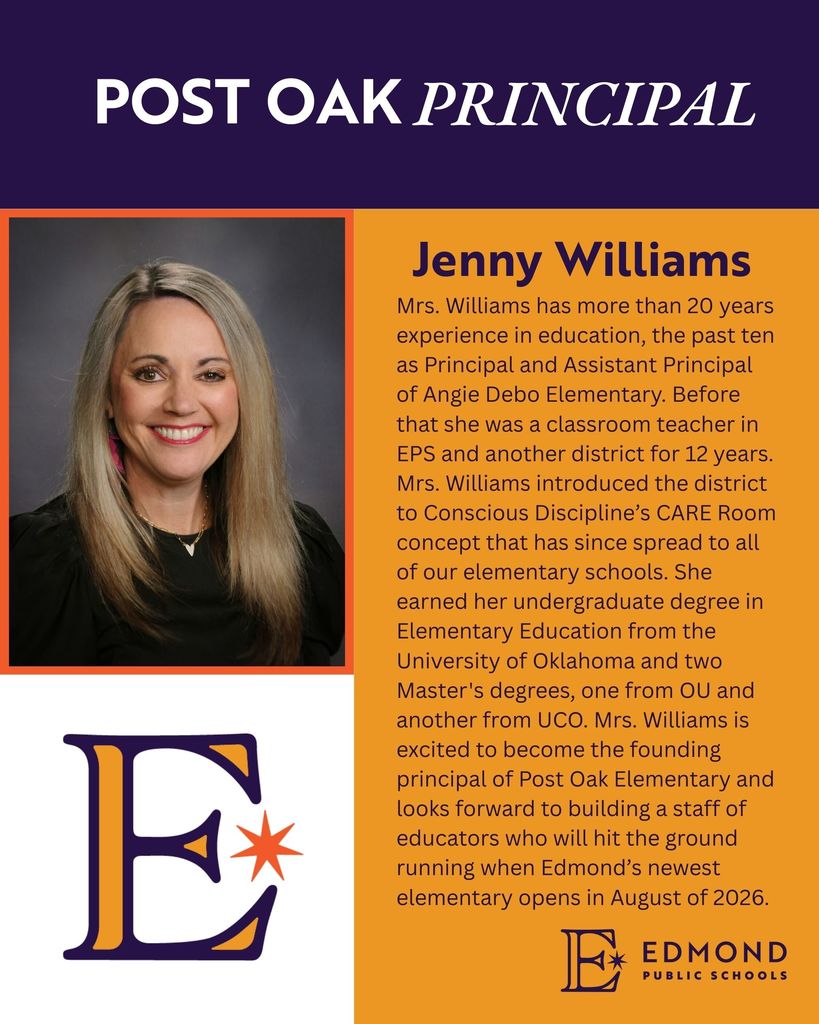 POST OAK PRINCIPAL Jenny Williams Mrs. Williams has more than 20 years experience in education, the past ten as Principal and Assistant Principal of Angie Debo Elementary. Before that she was a classroom teacher in EPS and another district for 12 years. Mrs. Williams introduced the district to Conscious Discipline's CARE Room concept that has since spread to all of our elementary schools. She earned her undergraduate degree in Elementary Education from the University of Oklahoma and two Master's degrees, one from OU and another from UCO. Mrs. Williams is excited to become the founding principal of Post Oak Elementary and looks forward to building a staff of educators who will hit the ground running when Edmond's newest elementary opens in August of
