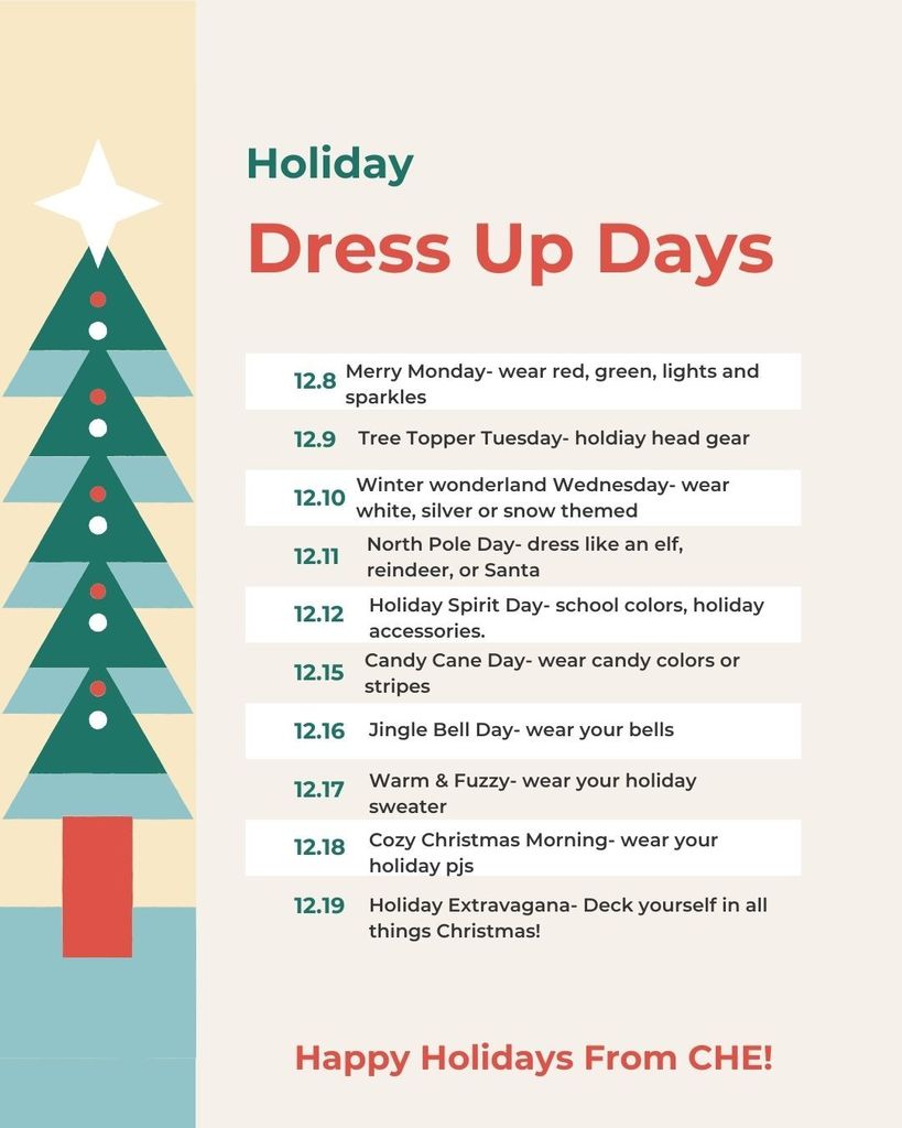 Holiday Dress Up Days 12.8 Merry Monday – wear red, green, lights and sparkles 12.9 Tree Topper Tuesday – holiday head gear 12.10 Winter Wonderland Wednesday – wear white, silver or snow themed 12.11 North Pole Day – dress like an elf, reindeer, or Santa 12.12 Holiday Spirit Day – school colors, holiday accessories 12.15 Candy Cane Day – wear candy colors or stripes 12.16 Jingle Bell Day – wear your bells 12.17 Warm & Fuzzy – wear your holiday sweater 12.18 Cozy Christmas Morning – wear your holiday pjs 12.19 Holiday Extravaganza – Deck yourself in all things Christmas! Happy Holidays From CHE!