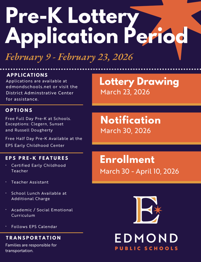 Pre-K Lottery Application Period February 9 - February 23, 2026 APPLICATIONS Applications are available at edmondschools.net or visit the District Adminstrative Center for assistance. OPTIONS Free Full Day Pre-K at Schools. Exceptions: Clegern, Sunset and Russell Dougherty Free Half Day Pre-K Available at the EPS Early Childhood Center EPS PRE-K FEATURES • Certified Early Childhood Teacher • Teacher Assistant • School Lunch Available at Additional Charge • Academic / Social Emotional Curriculum • Follows EPS Calendar TRANSPORTATION Families are responsible for transportation. Lottery Drawing March 23, 2026 Notification March 30, 2026 Enrollment March 30 - April 10,