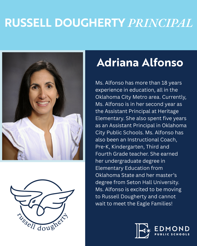 Ms. Alfonso has more than 18 years experience in education, all in the Oklahoma City Metro area. Currently, Ms. Alfonso is in her second year as the Assistant Principal at Heritage Elementary. She also spent five years as an Assistant Principal in Oklahoma City Public Schools. Ms. Alfonso has also been an Instructional Coach, Pre-K, Kindergarten, Third and Fourth Grade teacher. She earned her undergraduate degree in Elementary Education from Oklahoma State and her master’s degree from Seton Hall University. Ms. Alfonso is excited to be moving to Russell Dougherty and cannot wait to meet the Eagle Families!