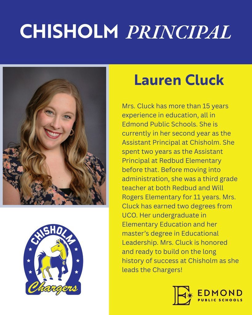 Lauren Cluck has more than 15 years experience in education, all in EPS.  She is currently in her second year as the AP at Chisholm.  She spent two years as the AP at Redbud before that.  Before moving into admin, she was a 3rd grade teacher at both Redbud and Will Rogers for 11 years.  Mrs. Cluck has earned two degrees from UCO.  Her undergraduate in elementary education and her master's degree in educational leadership.  Ms. Cluck is honored and ready to build on the long history of success at Chisholm as she leads the Chargers!