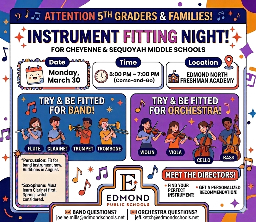 ATTENTION 5TH GRADERS & FAMILIES! iNSTRUMENT FITTING NIGHT FOR CHEYENNE & SEQUOYAH MIDDLE SCHOOLS! Date: Monday March 30 . Time 5:00-7:00 PM (Come-and-go) Location Edmond North Freshman Academy. TRY & BE FITTED FOR BAND! FLUTE CLARINET TRUMPET TROMBONE *Percussion: Fit for band instrument now.  Audition in August. * Saxophone: Must learn Clarinet first. Spring switch considered. TRY & BE FITTED FOR ORCHESTRA! VIOLIN VIOLA CELLO BASS MEET THE DIRECTORS!  FIND YOUR PERFECT INSTRUMENT! GET A PERSONALIZED RECOMMENDATION! EDMOND PUBLIC SCHOOLS  Band Questions? joelee.mills@edmondschools.net Orchestra Questions? jeff.ketch@edmondschools.net