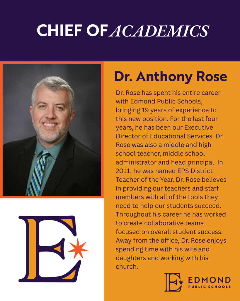 CHIEF OF ACADEMICS Dr. Anthony Rose Dr. Rose has spent his entire career with Edmond Public Schools, bringing 19 years of experience to this new position. For the last four years, he has been our Executive Director of Educational Services. Dr. Rose was also a middle and high school teacher, middle school administrator and head principal. In 2011, he was named EPS District Teacher of the Year. Dr. Rose believes in providing our teachers and staff members with all of the tools they need to help our students succeed. Throughout his career he has worked to create collaborative teams focused on overall student success. Away from the office, Dr. Rose enjoys spending time with his wife and daughters and working with his