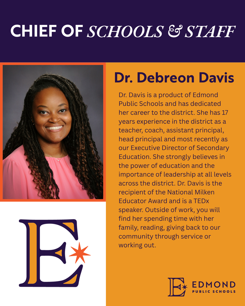 CHIEF OF SCHOOLS & STAFF Dr. Debreon Davis Dr. Davis is a product of Edmond Public Schools and has dedicated her career to the district. She has 17 years experience in the district as a teacher, coach, assistant principal, head principal and most recently as our Executive Director of Secondary Education. She strongly believes in the power of education and the importance of leadership at all levels across the district. Dr. Davis is the recipient of the National Milken Educator Award and is a TEDx speaker. Outside of work, you will find her spending time with her family, reading, giving back to our community through service or working