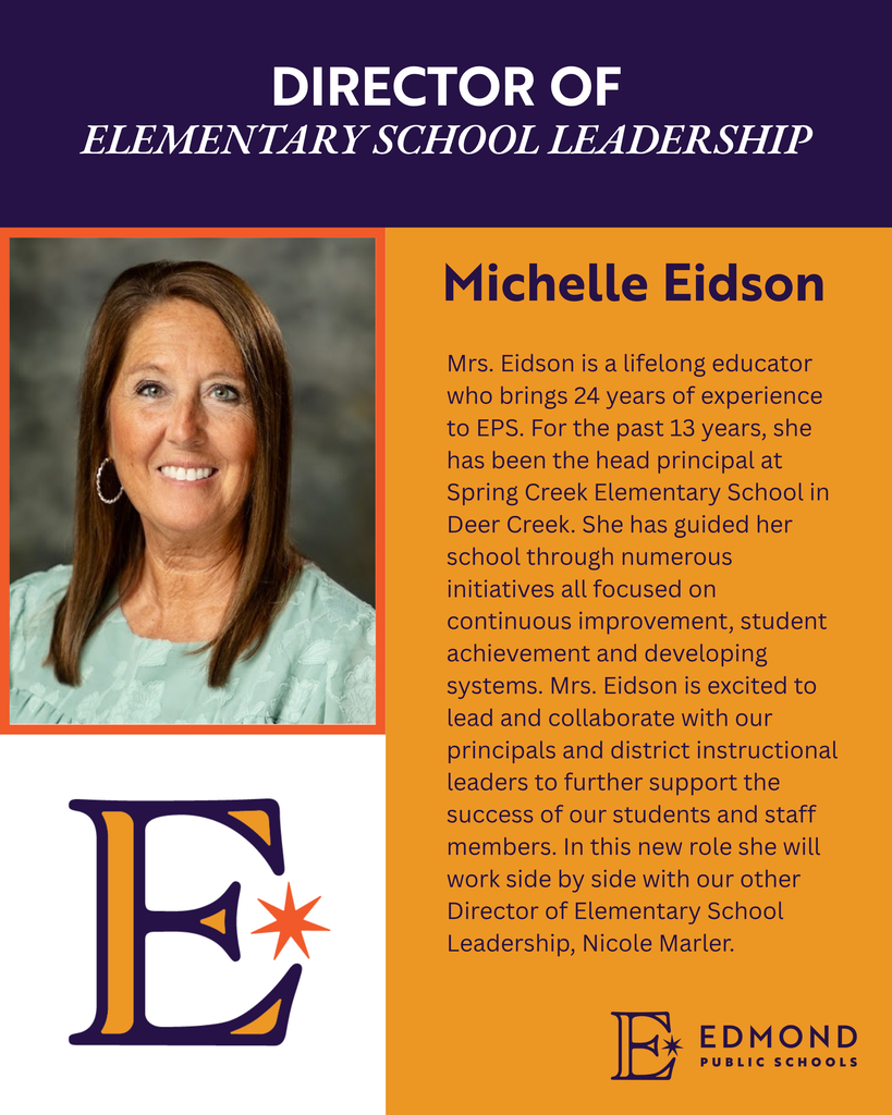 DIRECTOR OF ELEMENTARY SCHOOL LEADERSHIP Michelle Eidson Mrs. Eidson is a lifelong educator who brings 24 years of experience to EPS. For the past 13 years, she has been the head principal at Spring Creek Elementary School in Deer Creek. She has guided her school through numerous initiatives all focused on continuous improvement, student achievement and developing systems. Mrs. Eidson is excited to lead and collaborate with our principals and district instructional leaders to further support the success of our students and staff members. In this new role she will work side by side with our other Director of Elementary School Leadership, Nicole Marler. 