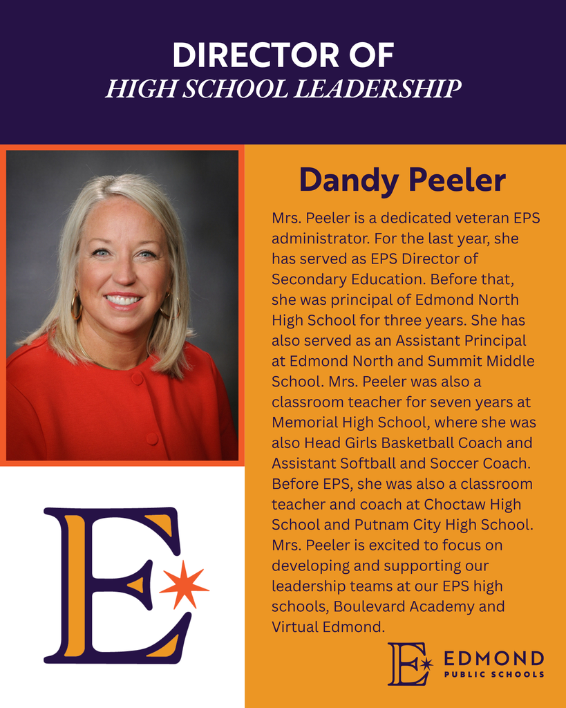 DIRECTOR OF HIGH SCHOOL LEADERSHIP Dandy Peeler Mrs. Peeler is a dedicated veteran EPS administrator. For the last year, she has served as EPS Director of Secondary Education. Before that, she was principal of Edmond North High School for three years. She has also served as an Assistant Principal at Edmond North and Summit Middle School. Mrs. Peeler was also a classroom teacher for seven years at Memorial High School, where she was also Head Girls Basketball Coach and Assistant Softball and Soccer Coach. Before EPS, she was also a classroom teacher and coach at Choctaw High School and Putnam City High School. Mrs. Peeler is excited to focus on developing and supporting our leadership teams at our EPS high schools, Boulevard Academy and Virtual