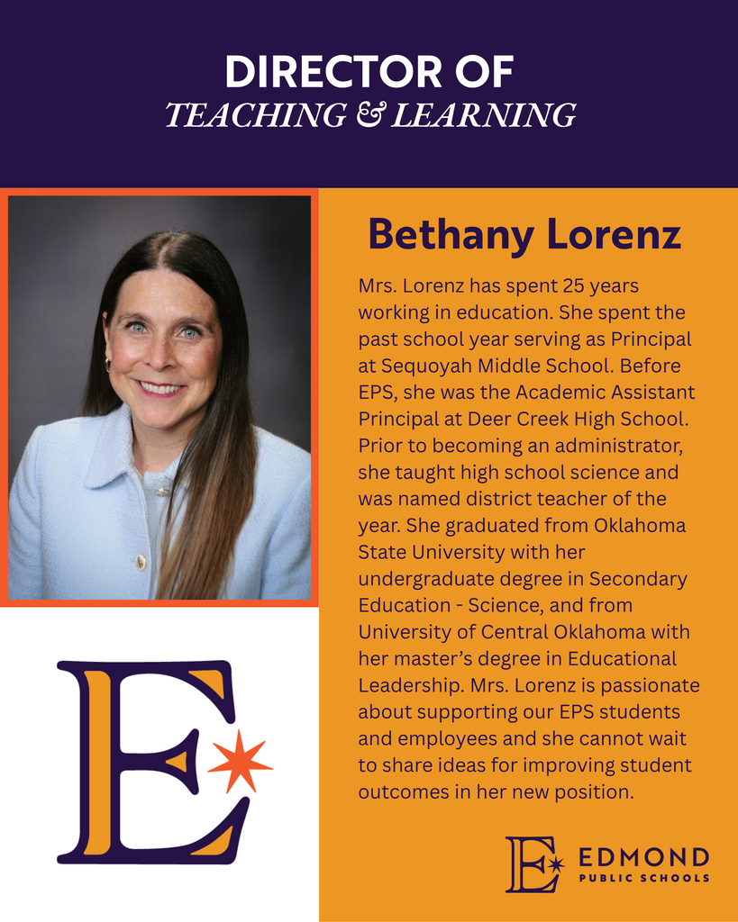 DIRECTOR OF TEACHING & LEARNING Bethany Lorenz Mrs. Lorenz has spent 25 years working in education. She spent the past school year serving as Principal at Sequoyah Middle School. Before EPS, she was the Academic Assistant Principal at Deer Creek High School. Prior to becoming an administrator, she taught high school science and was named district teacher of the year. She graduated from Oklahoma State University with her undergraduate degree in Secondary Education - Science, and from University of Central Oklahoma with her master's degree in Educational Leadership. Mrs. Lorenz is passionate about supporting our EPS students and employees and she cannot wait to share ideas for improving student outcomes in her new position.