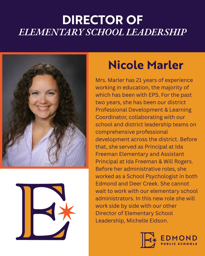 DIRECTOR OF ELEMENTARY SCHOOL LEADERSHIP Nicole Marler Mrs. Marler has 21 years of experience working in education, the majority of which has been with EPS. For the past two years, she has been our district Professional Development & Learning Coordinator, collaborating with our school and district leadership teams on comprehensive professional development across the district. Before that, she served as Principal at Ida Freeman Elementary and Assistant Principal at Ida Freeman & Will Rogers. Before her administrative roles, she worked as a School Psychologist in both Edmond and Deer Creek. She cannot wait to work with our elementary school administrators. In this new role she will work side by side with our other Director of Elementary School Leadership, Michelle Eidson.