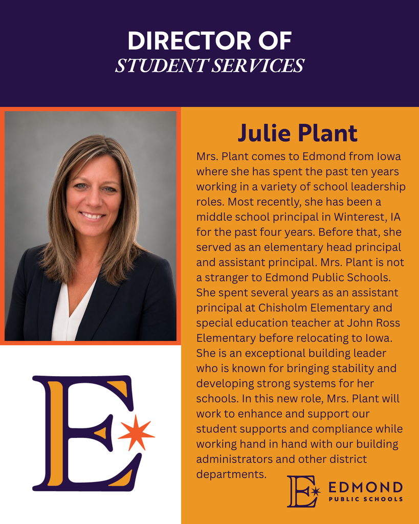 Mrs. Plant comes to Edmond from Iowa where she has spent the past ten years working in a variety of school leadership roles. Most recently, she has been a middle school principal in Winterest, IA for the past four years. Before that, she served as an elementary head principal and assistant principal. Mrs. Plant is not a stranger to Edmond Public Schools. She spent several years as an assistant principal at Chisholm Elementary and special education teacher at John Ross Elementary before relocating to Iowa. She is an exceptional building leader who is known for bringing stability and developing strong systems for her schools. In this new role, Mrs. Plant will work to enhance and support our student supports and compliance while working hand in hand with our building administrators and other district departments.