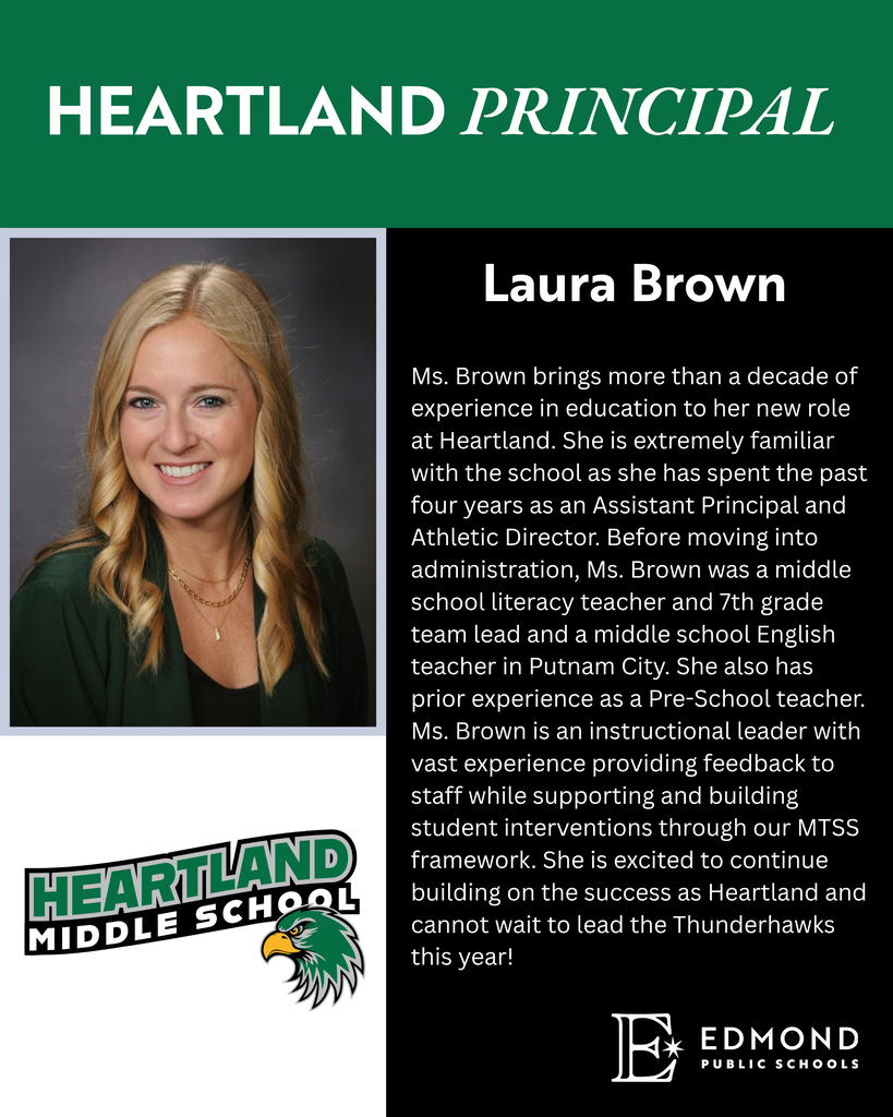 Ms. Brown brings more than a decade of experience in education to her new role at Heartland. She is extremely familiar with the school as she has spent the past four years as an Assistant Principal and Athletic Director. Before moving into administration, Ms. Brown was a middle school literacy teacher and 7th grade team lead and a middle school English teacher in Putnam City. She also has prior experience as a Pre-School teacher. Ms. Brown is an instructional leader with vast experience providing feedback to staff while supporting and building student interventions through our MTSS framework. She is excited to continue building on the success as Heartland and cannot wait to lead the Thunderhawks this year!