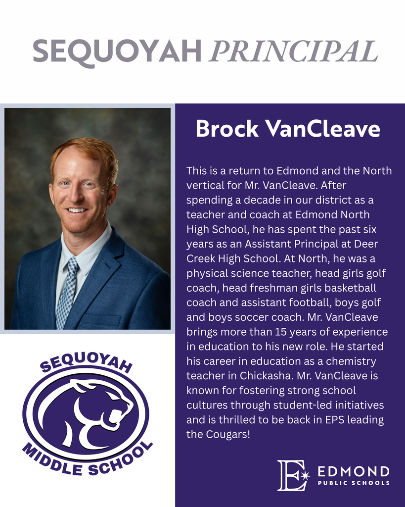 This is a return to Edmond and the North vertical for Mr. VanCleave. After spending a decade in our district as a teacher and coach at Edmond North High School, he has spent the past six years as an Assistant Principal at Deer Creek High School. At North, he was a physical science teacher, head girls golf coach, head freshman girls basketball coach and assistant football, boys golf and boys soccer coach. Mr. VanCleave brings more than 15 years of experience in education to his new role. He started his career in education as a chemistry teacher in Chickasha. Mr. VanCleave is known for fostering strong school cultures through student-led initiatives and is thrilled to be back in EPS leading the Cougars!