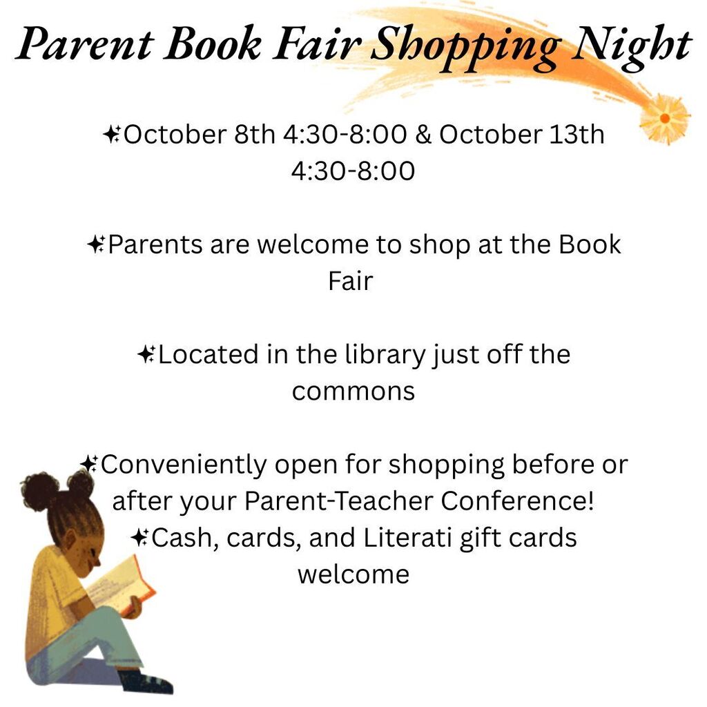 October 8th 4:30-8:00 & October 13th 4:30-8:00 Parents are welcome to shop at the Book Fair   Located in the library just off the commons Conveniently open for shopping before or after your Parent-Teacher Conference!  Cash, cards, and Literati gift cards welcome