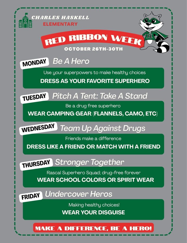 Charles Haskell Elementary Red Ribbon Week: October 26th–30th Monday – Be A Hero Use your superpowers to make healthy choices. Dress as your favorite superhero. Tuesday – Pitch A Tent: Take A Stand Be a drug-free superhero. Wear camping gear (flannels, camo, etc.). Wednesday – Team Up Against Drugs Friends make a difference. Dress like a friend or match with a friend. Thursday – Stronger Together Rascal Superhero Squad; drug-free forever. Wear school colors or spirit wear. Friday – Undercover Heros Making healthy choices! Wear your disguise. Make a Difference, Be a Hero!