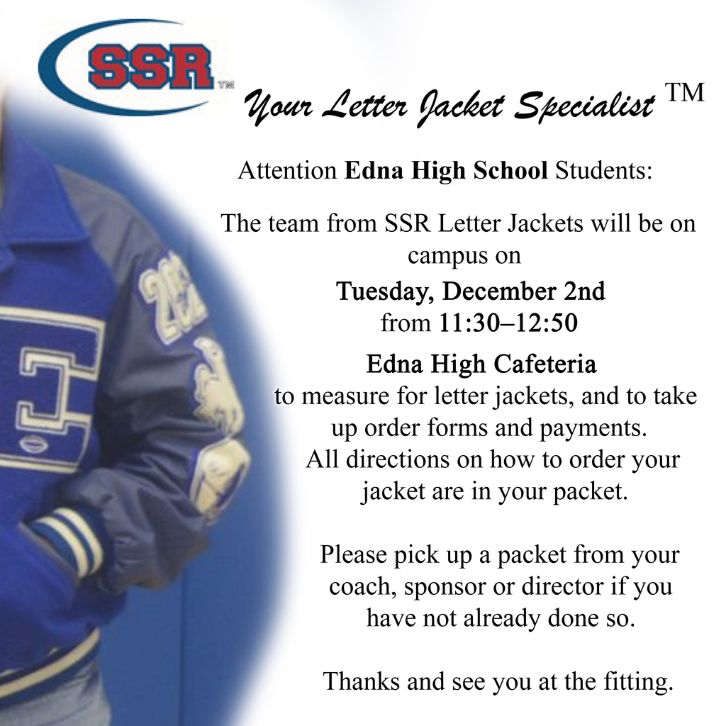 The team from SSR Letter Jackets will be on campus on Tuesday, December 2nd from 11:30 – 12:50 at the Edna High School Cafeteria to measure for letter jackets, and take up order forms and payments. All directions on how to order your jacket are in your packet. Please pick up a packet from your coach, director or sponsor if you have not already done so.