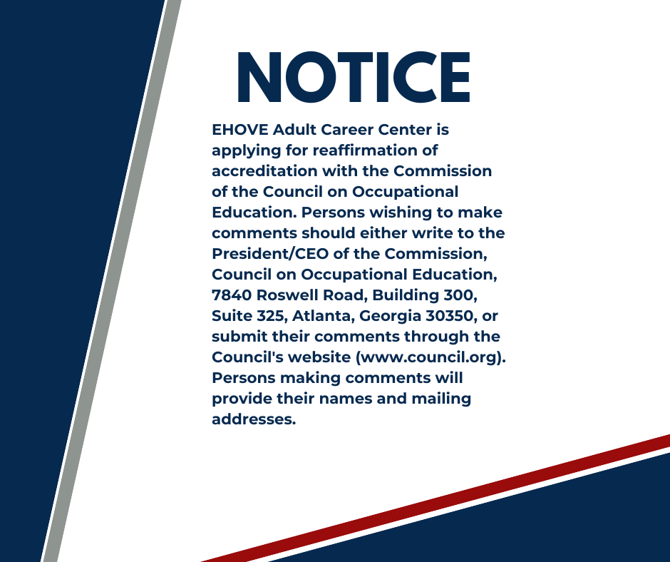 NOTICE: EHOVE Adult Career is applying for reaffirmation of accreditation with the Commission of the Council on Occupational Education. Persons wishing to make comments should either write to the President/CEO of the Commission, Council on Occupational Education, 7840 Roswell Road, Building 300, Suite 325, Atlanta, Georgia 30350, or submit their comments through the Council's website (www.council.org). Persons making comments will provide their names and mailing addresses. 