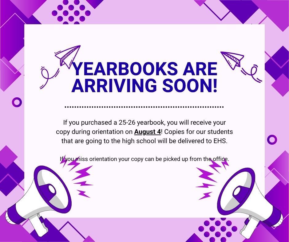 If you purchased a 25-26 yearbook, you will receive your copy during orientation on August 4! Copies for our students that are going to the high school will be delivered to EHS.  If you miss orientation your copy can be picked up from the office.