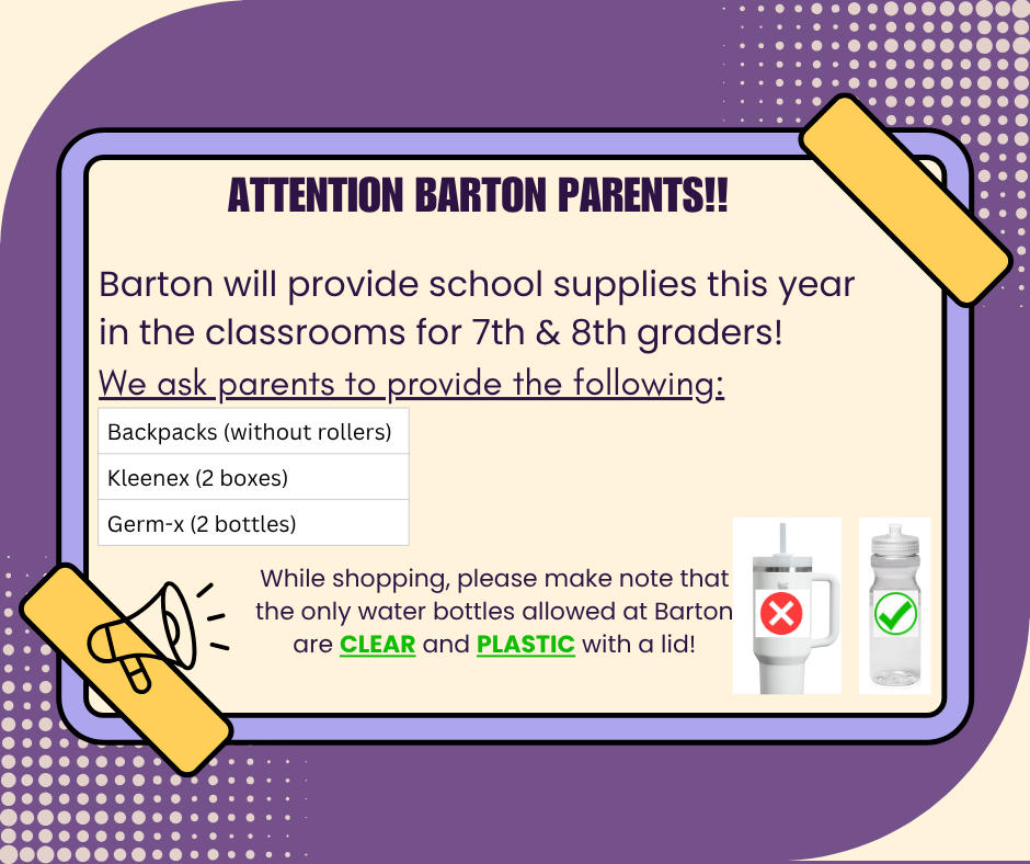 Attention Barton Parents! Barton will provide school supplies this year for 7th & 8th graders. Parents need to provide: backpacks without rollers, kleenex (2 boxes), and Germ-x (2 bottles). Students are ONLY allowed to have CLEAR/PLASTIC water bottles with lids!