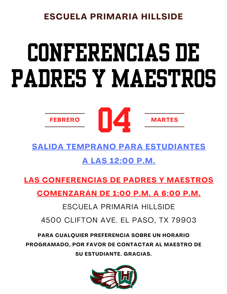 Escuela primaria Hillside Conferencias de padres y maestros Febrero 04 martes Salida temprano para estudiantes a las 12:00 p.m. Las conferencias de padres y maestros comenzarán de 1:00 p.m. a 6:00 p.m. Escuela primaria Hillside 4500 Clifton Ave. el paso, tx 79903 Para cualquier PREFERENCIA sobre un horario programado, por favor de contactar al maestro de su estudiante. gracias.
