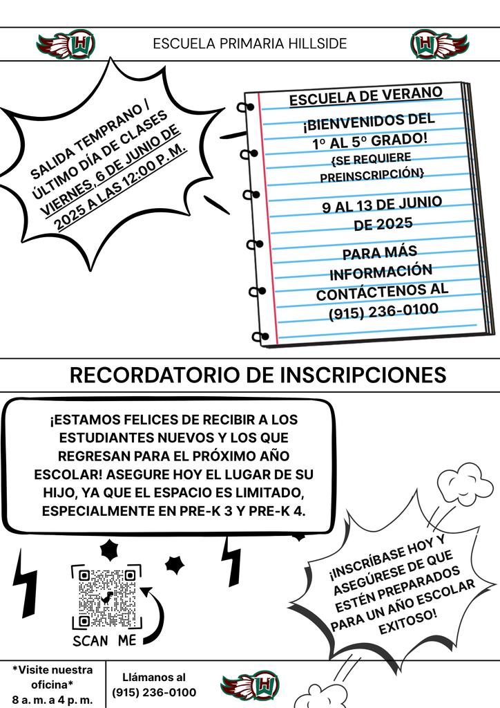 Escuela primaria Hillside Salida temprano / Último día de clases Viernes, 6 de junio de 2025 a las 12:00 p. m. * * - Escuela de verano ¡Bienvenidos del 1º al 5º grado! {se requiere preinscripción} 9 al 13 de junio de 2025 Para más información contáctenos al (915) 236-0100 ¡INSCRÍBASE HOY y asegúrese de que estén preparados para un año escolar exitoso! recordatorio de Inscripciones *Visite nuestra oficina* 8 a. m. a 4 p. m. Llámanos al (915) 236-0100 ¡Estamos felices de recibir a los estudiantes nuevos y los que regresan para el próximo año escolar! Asegure hoy el lugar de su hijo, ya que el espacio es limitado, especialmente en Pre-K 3 y Pre-K 4.
