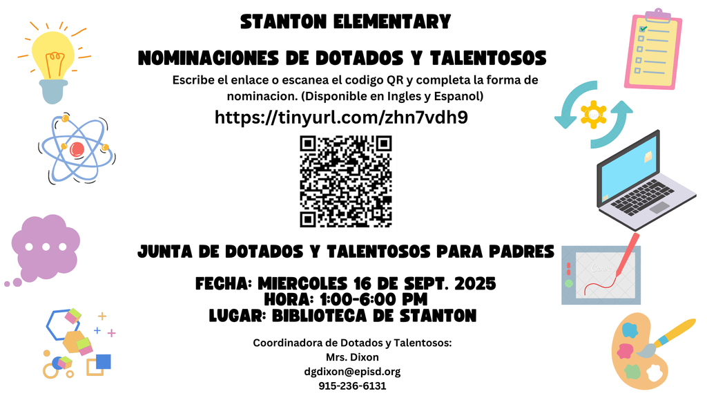 Stanton Elementary Nominaciones de Dotados y Talentosos. Escribe el enlace o escanea el codigo QR y completa la forma de nominacion. (Disponible en Ingles y Español) https://tinyurl.com/zhn7vdh9. Junta de Dotados y Talentosos para padres. Fecha: miercoles 16 de sept. 2025 Hora: 1:00-6:00 p.m. Lugar: Biblioteca de Stanton Coordinadora de Dotados y Talentoso: Mrs. Dixon dgdixon@episd.org 915-236-6131
