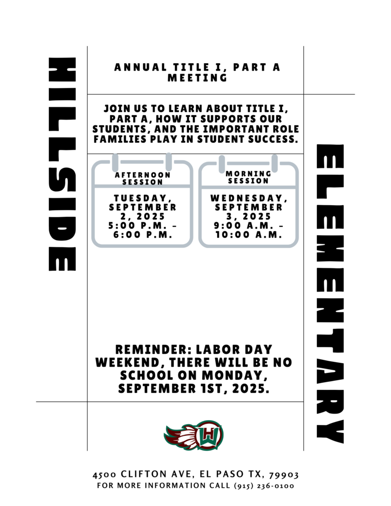 ELEMENTARY HILLSIDE Annual Title I, Part A Meeting 4500 Clifton ave, el paso tx, 79903 FOR MORE INFORMATION CALL (915) 236-0100 Reminder: LABOR DAY WEEKEND, There will be NO SCHOOL on Monday, September 1ST, 2025. Join us to learn about Title I, Part A, how it supports our students, and the important role families play in student success. Wednesday, September 3, 2025 9:00 a.m. – 10:00 a.m. Morning Session Tuesday, September 2, 2025 5:00 p.m. – 6:00 p.m. Afternoon Session