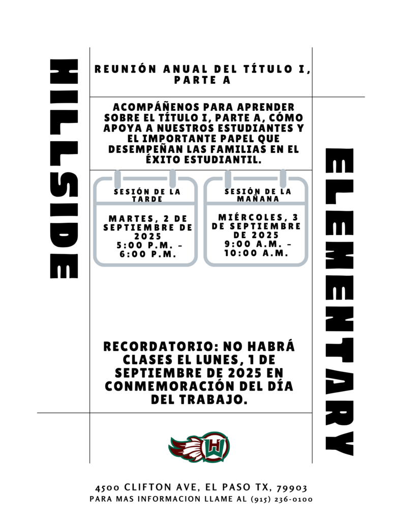 ELEMENTARY HILLSIDE Reunión Anual del Título I, Parte A 4500 Clifton ave, el paso tx, 79903 PARA MAS INFORMACION LLAME AL (915) 236-0100 Recordatorio: No habrá clases el lunes, 1 de septiembre de 2025 en conmemoración del Día del Trabajo. Acompáñenos para aprender sobre el Título I, Parte A, cómo apoya a nuestros estudiantes y el importante papel que desempeñan las familias en el éxito estudiantil. Miércoles, 3 de septiembre de 2025 9:00 a.m. – 10:00 a.m. Sesión de la Mañana MarteS, 2 de septiembre de 2025 5:00 p.m. – 6:00 p.m. Sesión de la tarde