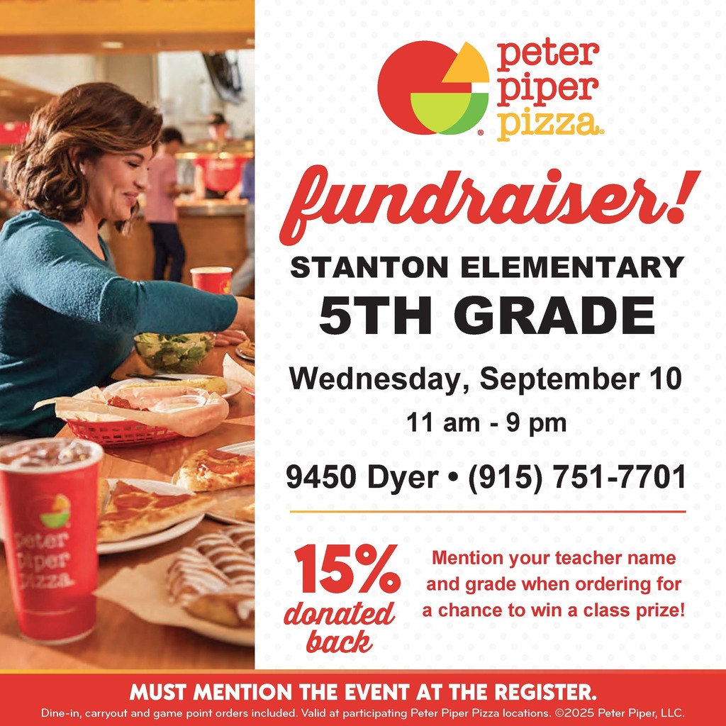 Peter Piper Pizza Fundraiser! Stanton Elementary 5th Grade, Wednesday, September 10, 11 am - 9 pm 9450 Dyer 915-751-7701 15% donated back, Mention your teacher name and grade when ordering for a chance to win a class prize! Must mention the event at the register. Dine-in, carry out and game point orders included. Valid at participating Peter Piper Pizza locations. @ 2025 Peter Piper, LLC. /Peter Piper Pizza Recaudacion de fondos! Stanton Elemenatry quinto grado, miercoles 10 de septiembre de 11 am-9pm en 9450 Dyer 915-751-7701, 15% donacion de regreso. Menciona el nombre de tu maestra/o y el grado cuando ordenas para una oportunidad de ganar un premio de clase! Debes mencionar el evento en el registro. Para comer dentro o para llevar y puntos de juegos en ordenes incluidos. Valido en locaciones participantes de Peter Piper Piper. @ 2025 Peter Piper, LLC.
