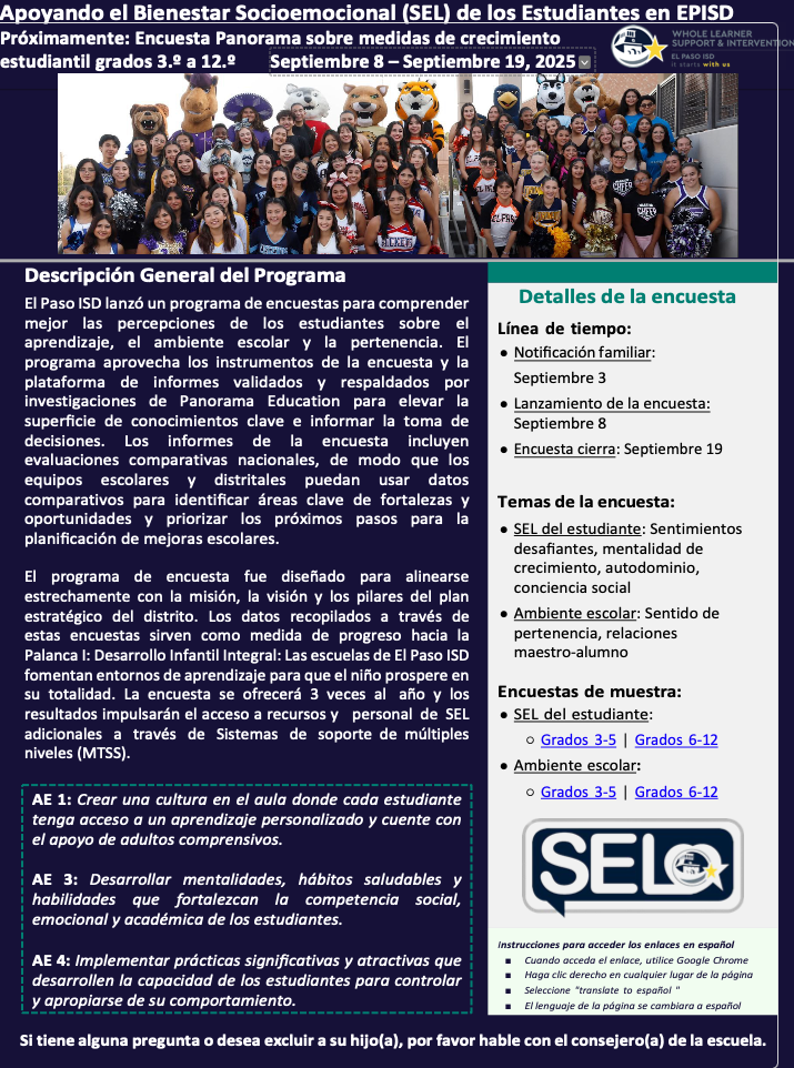 Apoyando el Bienestar Socioemocional (SEL) de los Estudiantes en EPISD Próximamente: Encuesta Panorama sobre medidas de crecimiento estudiantil grados 3.º a 12.º Septiembre 8 – Septiembre 19, 2025 Descripción General del Programa El Paso ISD lanzó un programa de encuestas para comprender mejor las percepciones de los estudiantes sobre el aprendizaje, el ambiente escolar y la pertenencia. El programa aprovecha los instrumentos de la encuesta y la plataforma de informes validados y respaldados por investigaciones de Panorama Education para elevar la superficie de conocimientos clave e informar la toma de decisiones. Los informes de la encuesta incluyen evaluaciones comparativas nacionales, de modo que los equipos escolares y distritales puedan usar datos comparativos para identificar áreas clave de fortalezas y oportunidades y priorizar los próximos pasos para la planificación de mejoras escolares. El programa de encuesta fue diseñado para alinearse estrechamente con la misión, la visión y los pilares del plan estratégico del distrito. Los datos recopilados a través de estas encuestas sirven como medida de progreso hacia la Palanca I: Desarrollo Infantil Integral: Las escuelas de El Paso ISD fomentan entornos de aprendizaje para que el niño prospere en su totalidad. La encuesta se ofrecerá 3 veces al año y los resultados impulsarán el acceso a recursos y personal de SEL adicionales a través de Sistemas de soporte de múltiples niveles (MTSS). Detalles de la encuesta Línea de tiempo: ●Notificación familiar:Septiembre 3●Lanzamiento de la encuesta:Septiembre 8●Encuesta cierra: Septiembre 19 Temas de la encuesta: ●SEL del estudiante: Sentimientosdesafiantes, mentalidad decrecimiento, autodominio,conciencia social ●Ambiente escolar: Sentido depertenencia, relacionesmaestro-alumno Encuestas de muestra: ●SEL del estudiante: ○Grados 3-5 | Grados 6-12 ●Ambiente escolar: ○Grados 3-5 | Grados 6-12 Instrucciones para acceder los enlaces en español ■ Cuando acceda el enlace, utilice Google Chrome ■ Haga clic derecho en cualquier lugar de la página ■ Seleccione "translate to español " ■ El lenguaje de la página se cambiara a español Si tiene alguna pregunta o desea excluir a su hijo(a), por favor hable con el consejero(a) de la escuela. AE 1: Crear una cultura en el aula donde cada estudiante tenga acceso a un aprendizaje personalizado y cuente con el apoyo de adultos comprensivos. AE 3: Desarrollar mentalidades, hábitos saludables y habilidades que fortalezcan la competencia social, emocional y académica de los estudiantes. AE 4: Implementar prácticas significativas y atractivas que desarrollen la capacidad de los estudiantes para controlar y apropiarse de su comportamiento.