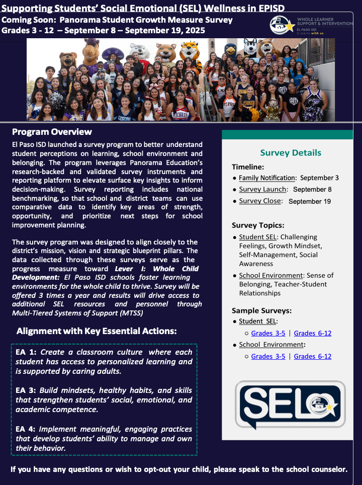 Supporting Students’ Social Emotional (SEL) Wellness in EPISD Coming Soon: Panorama Student Growth Measure Survey Grades 3 - 12 – September 8 – September 19, 2025 review: Program Overview El Paso ISD launched a survey program to better understand student perceptions on learning, school environment and belonging. The program leverages Panorama Education’s research-backed and validated survey instruments and reporting platform to elevate surface key insights to inform decision-making. Survey reporting includes national benchmarking, so that school and district teams can use comparative data to identify key areas of strength, opportunity, and prioritize next steps for school improvement planning. The survey program was designed to align closely to the district’s mission, vision and strategic blueprint pillars. The data collected through these surveys serve as the progress measure toward Lever I: Whole Child Development: El Paso ISD schools foster learning environments for the whole child to thrive. Survey will be offered 3 times a year and results will drive access to additional SEL resources and personnel through Multi-Tiered Systems of Support (MTSS) Alignment with Key Essential Actions: EA 1: Create a classroom culture where each student has access to personalized learning and is supported by caring adults. EA 3: Build mindsets, healthy habits, and skills that strengthen students’ social, emotional, and academic competence. EA 4: Implement meaningful, engaging practices that develop students’ ability to manage and own their behavior. If you have any questions or wish to opt-out your child, please speak to the school counselor.