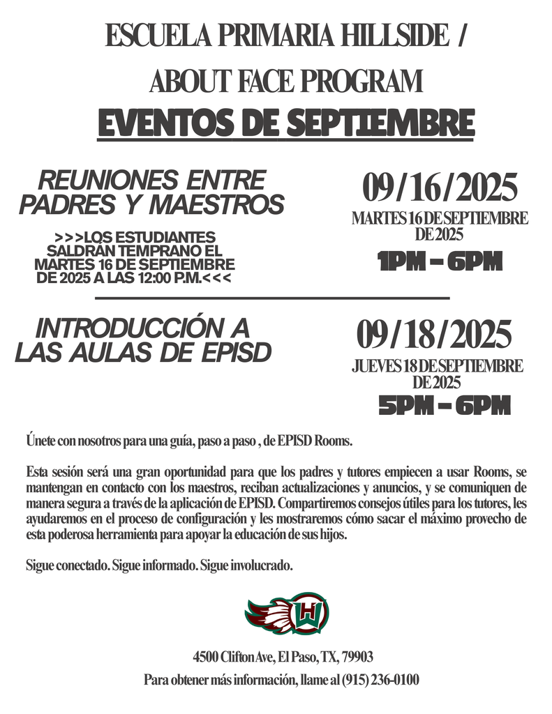 Eventos  de  septiembre Escuela  primaria  Hillside   /  about  face  program Únete con nosotros para una guía, paso a paso , de EPISD Rooms.  Esta sesión será una gran oportunidad para que los padres y tutores empiecen a usar Rooms, se mantengan en contacto con los maestros, reciban actualizaciones y anuncios, y se comuniquen de manera segura a través de la aplicación de EPISD. Compartiremos consejos útiles para los tutores, les ayudaremos en el proceso de configuración y les mostraremos cómo sacar el máximo provecho de esta poderosa herramienta para apoyar la educación de sus hijos.   Sigue conectado. Sigue informado. Sigue involucrado. Introducción  a las  aulas  de  EPISD 09 / 16 / 2025 Reuniones  entre padres  y  maestros martes 16 de septiembre de 2025 >>>Los estudiantes saldrán temprano el martes 16 de septiembre de 2025 a las 12:00 p.m.<<< 1pm - 6pm 09 / 18 / 2025 jueves 18 de septiembre de 2025 5pm - 6pm Para obtener más información, llame al (915) 236-0100 4500 Clifton Ave, El Paso, TX, 79903