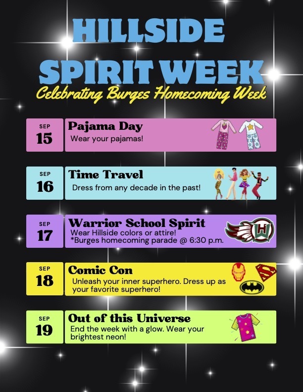 HILLSIDE SPIRIT WEEK Celebrating Burges Homecoming Week SEP 15 Pajama Day Wear your pajamas! SEP 16 Time Travel Dress from any decade in the past! SEP 17 Warrior School Spirit Wear Hillside colors or attire! *Burges homecoming parade @ 6:30 p.m. SEP 18 Comic Con Unleash your inner superhero. Dress up as your favorite superhero! SEP 19 Out of this Universe End the week with a glow. Wear your brightest