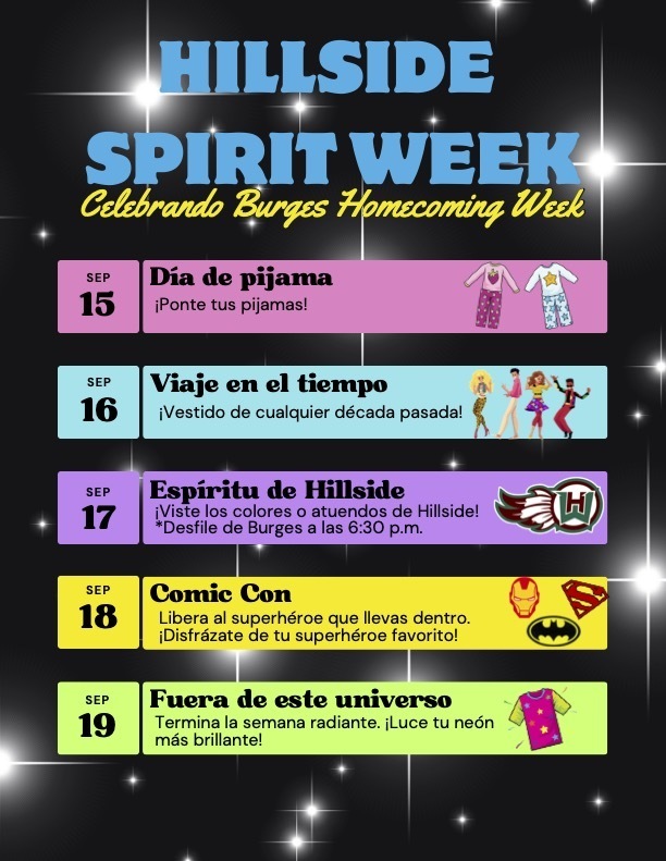 HILLSIDE‌ ‌ SPIRIT WEEK‌ Celebrando Burges Homecoming Week‌ SEP 15 Día de pijama Ponte tus pijamas! SEP 16 Viaje en el tiempo ¡Vestido de cualquier década pasada!  SEP 17  Espiritu de Hilliside ¡Viste los colores o atuendos de Hillside! *Desfile de Burges a las 6:30 p.m. SEP 18 Comic Con Libera al superhéroe que llevas dentro. ¡Disfrázate de tu superhéroe favorito! SEP 19 Fuera de este universo Termina la semana radiante. luce tu neon mas brillante!