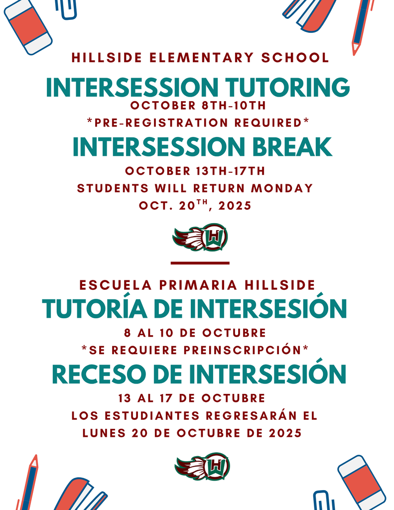 Intersession tutoring Hillside Elementary School october 8th-10th *pre-registration required* Intersession break october 13th-17th students will return monday oct. 20th, 2025 TUTORÍA DE INTERSESIÓN Escuela Primaria Hillside 8 al 10 de octubre *Se requiere preinscripción* RECESO DE INTERSESIÓN 13 al 17 de octubre Los estudiantes regresarán el lunes 20 de octubre de 2025